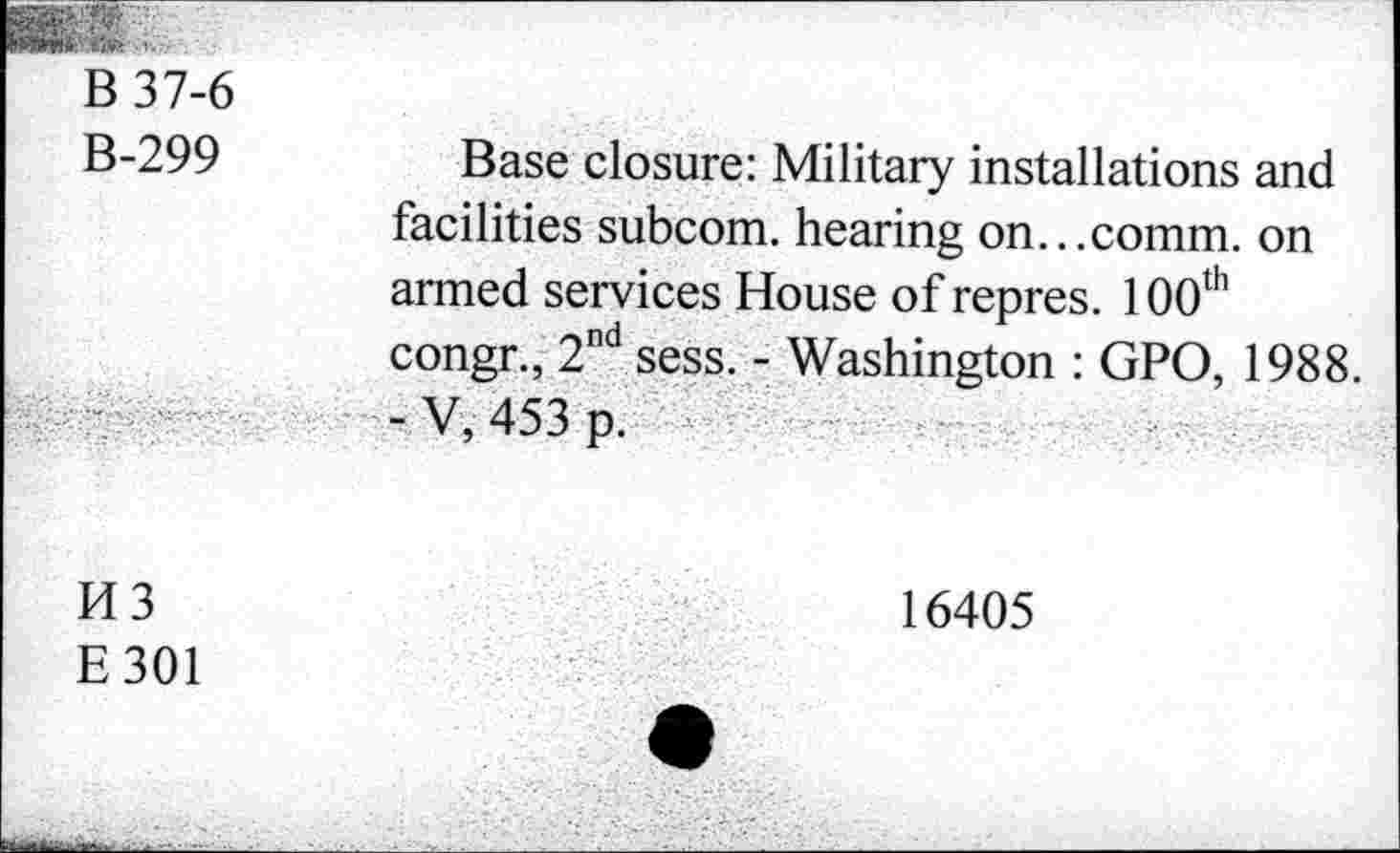 ﻿B 37-6
B-299
Base closure: Military installations and facilities subcom. hearing on...comm, on armed services House of repres. 100th congr., 2nd sess. - Washington : GPO, 1988. - V,453 p.
H3
E301
16405